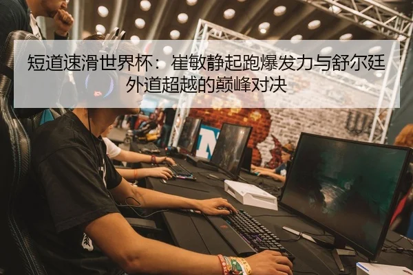 短道速滑世界杯：崔敏静起跑爆发力与舒尔廷外道超越的巅峰对决