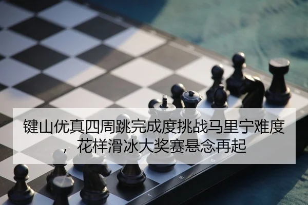 键山优真四周跳完成度挑战马里宁难度，花样滑冰大奖赛悬念再起